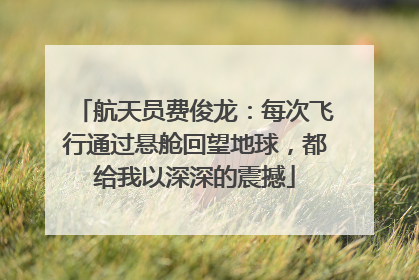 航天员费俊龙：每次飞行通过悬舱回望地球，都给我以深深的震撼
