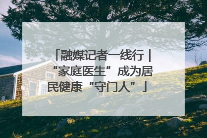 融媒记者一线行｜“家庭医生”成为居民健康“守门人”