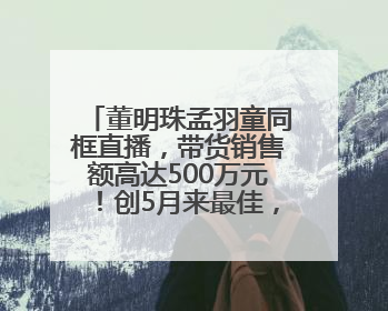 董明珠孟羽童同框直播，带货销售额高达500万元！创5月来最佳，董明珠称孟羽童离开时“犯了很大的错”