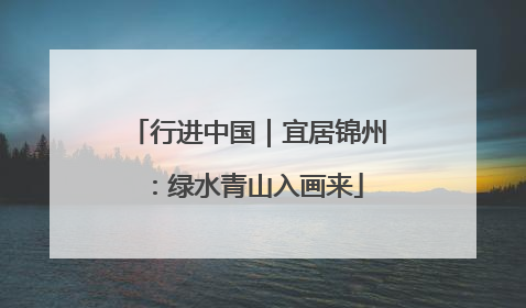 行进中国｜宜居锦州：绿水青山入画来
