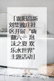 襄阳高新刘集魏庄社区开展“嗨翻六一 泡沫之夏 欢乐水世界”主题活动