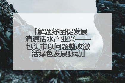 解题纾困促发展 清源活水产业兴——包头市以问题整改激活绿色发展脉动
