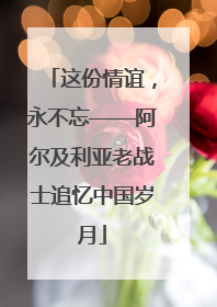 这份情谊，永不忘——阿尔及利亚老战士追忆中国岁月
