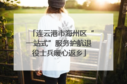 连云港市海州区“一站式”服务护航退役士兵暖心返乡