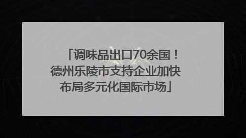 调味品出口70余国！德州乐陵市支持企业加快布局多元化国际市场