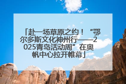 赴一场草原之约！“鄂尔多斯文化神州行——2025青岛活动周”在奥帆中心拉开帷幕