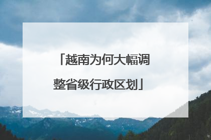 越南为何大幅调整省级行政区划