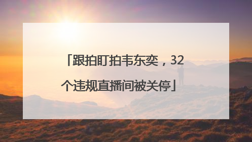 跟拍盯拍韦东奕，32个违规直播间被关停