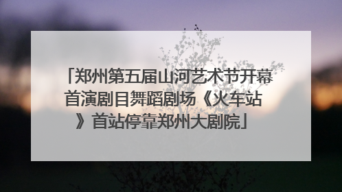 郑州第五届山河艺术节开幕 首演剧目舞蹈剧场《火车站》首站停靠郑州大剧院