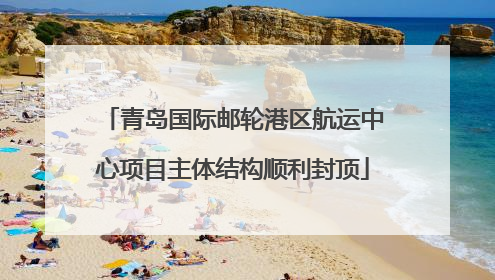 青岛国际邮轮港区航运中心项目主体结构顺利封顶