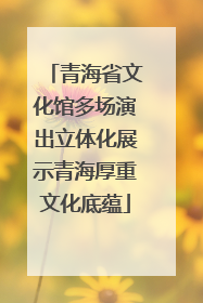 青海省文化馆多场演出立体化展示青海厚重文化底蕴