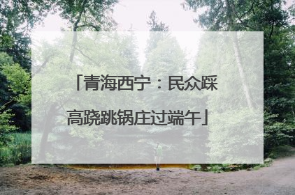 青海西宁：民众踩高跷跳锅庄过端午