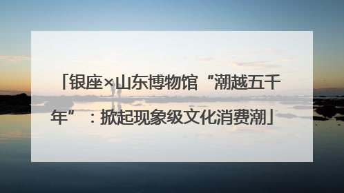银座×山东博物馆“潮越五千年”：掀起现象级文化消费潮