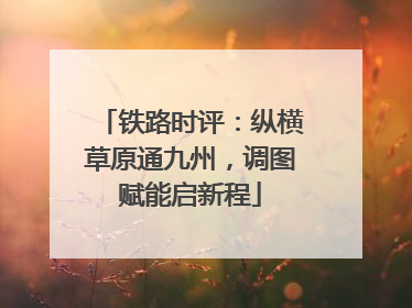 铁路时评：纵横草原通九州，调图赋能启新程
