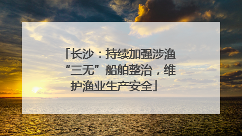 长沙：持续加强涉渔“三无”船舶整治，维护渔业生产安全
