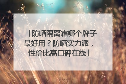 防晒隔离霜哪个牌子最好用？防晒实力派，性价比高口碑在线