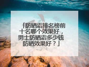 防晒霜排名榜前十名哪个效果好，男士防晒霜多少钱防晒效果好？