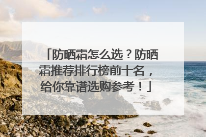 防晒霜怎么选？防晒霜推荐排行榜前十名，给你靠谱选购参考！