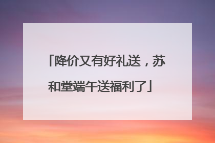 降价又有好礼送，苏和堂端午送福利了