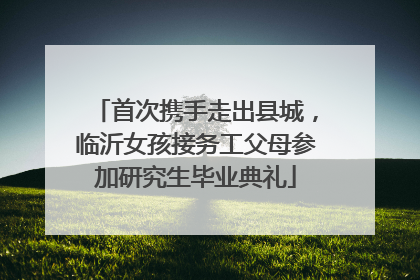 首次携手走出县城，临沂女孩接务工父母参加研究生毕业典礼
