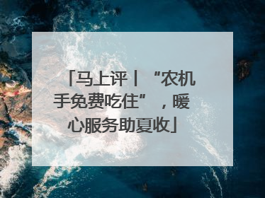 马上评丨“农机手免费吃住”，暖心服务助夏收