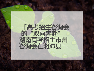 高考招生咨询会的“双向奔赴” 湖南高考招生市州咨询会在湘潭县一中举行