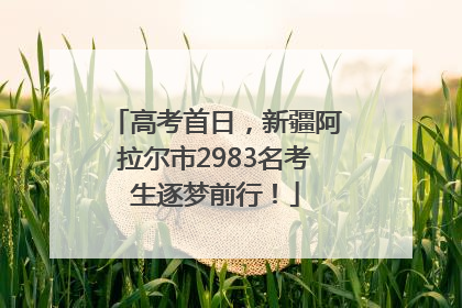 高考首日，新疆阿拉尔市2983名考生逐梦前行！