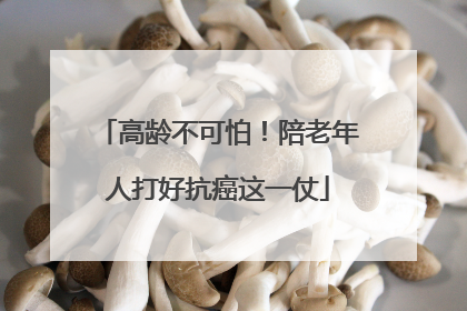 高龄不可怕！陪老年人打好抗癌这一仗
