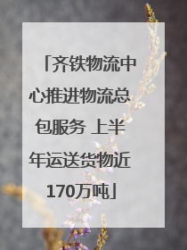 齐铁物流中心推进物流总包服务 上半年运送货物近170万吨