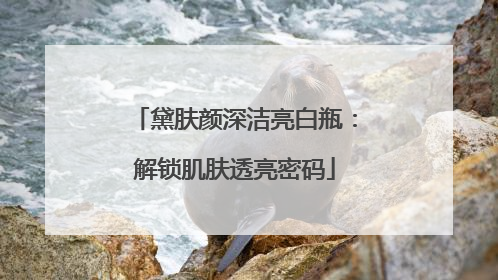 黛肤颜深洁亮白瓶：解锁肌肤透亮密码