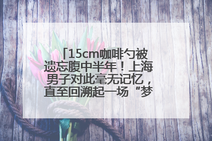 15cm咖啡勺被遗忘腹中半年！上海男子对此毫无记忆，直至回溯起一场“梦境”般的经历