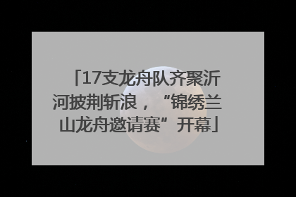 17支龙舟队齐聚沂河披荆斩浪，“锦绣兰山龙舟邀请赛”开幕