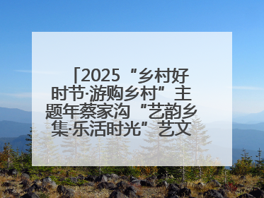 2025“乡村好时节·游购乡村”主题年蔡家沟“艺韵乡集·乐活时光”艺文嘉年华活动启幕