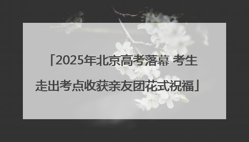 2025年北京高考落幕 考生走出考点收获亲友团花式祝福