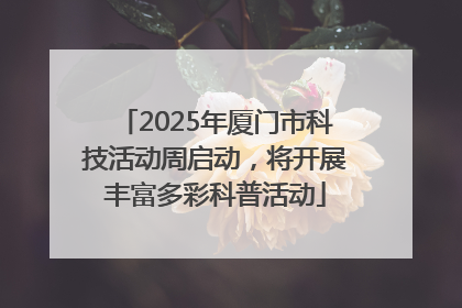 2025年厦门市科技活动周启动，将开展丰富多彩科普活动