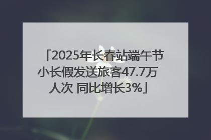 2025年长春站端午节小长假发送旅客47.7万人次 同比增长3%