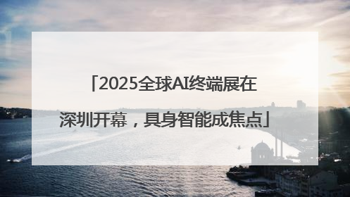 2025全球AI终端展在深圳开幕，具身智能成焦点