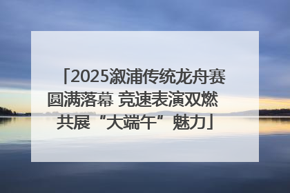 2025溆浦传统龙舟赛圆满落幕 竞速表演双燃 共展“大端午”魅力