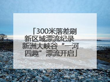 300米落差刷新区域漂流纪录 新洲大峡谷“一河四趣”漂流开启