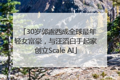 30岁郭露西成全球最年轻女富豪，与汪滔白手起家创立Scale AI