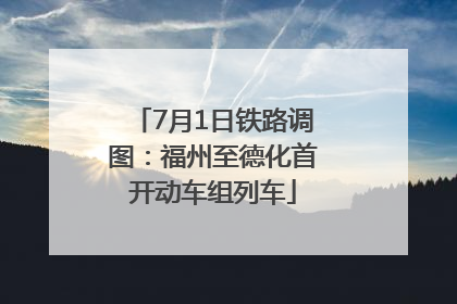 7月1日铁路调图：福州至德化首开动车组列车